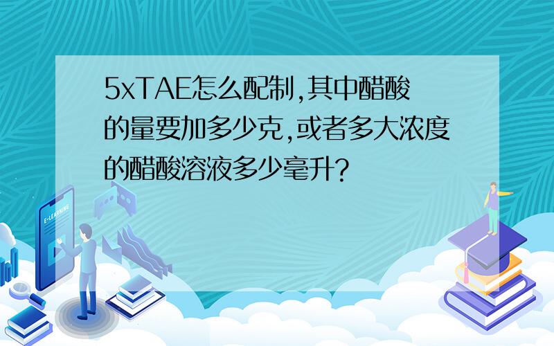 5xTAE怎么配制,其中醋酸的量要加多少克,或者多大浓度的醋酸溶液多少毫升?