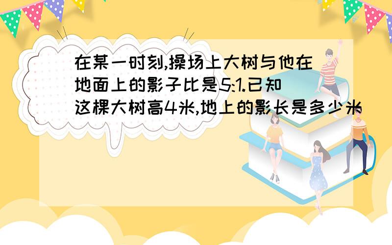 在某一时刻,操场上大树与他在地面上的影子比是5:1.已知这棵大树高4米,地上的影长是多少米