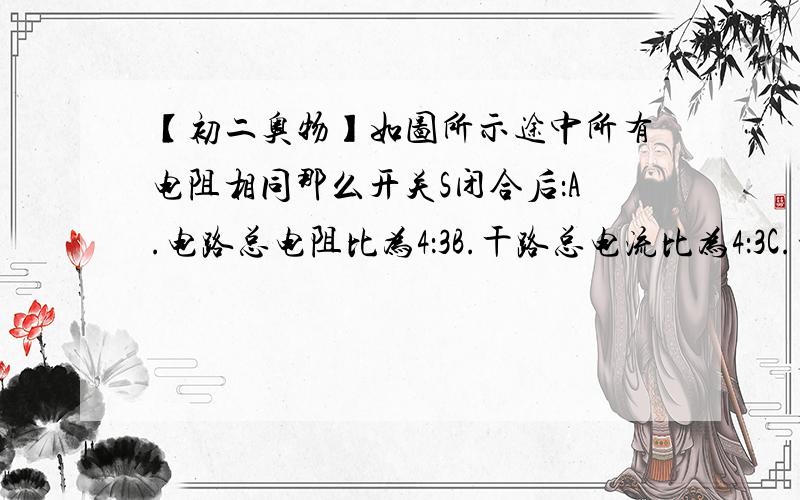 【初二奥物】如图所示途中所有电阻相同那么开关S闭合后：A.电路总电阻比为4：3B.干路总电流比为4：3C.电路总电阻比为