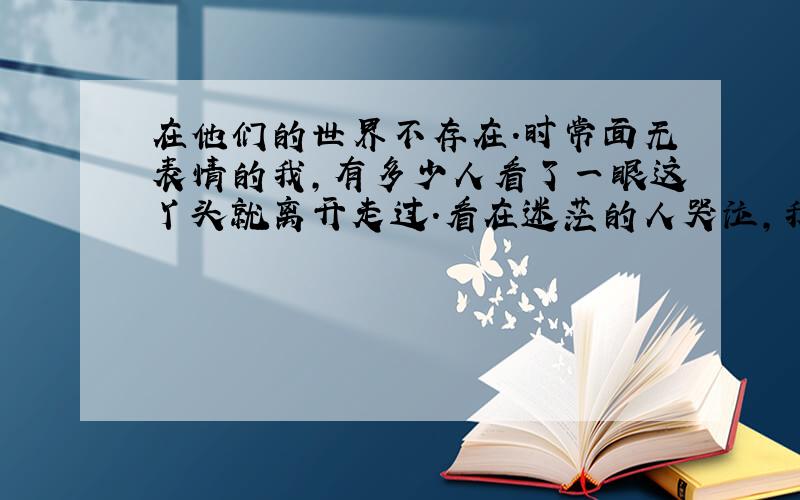 在他们的世界不存在.时常面无表情的我,有多少人看了一眼这丫头就离开走过.看在迷茫的人哭泣,我心里那么同情又不能以贱的名义