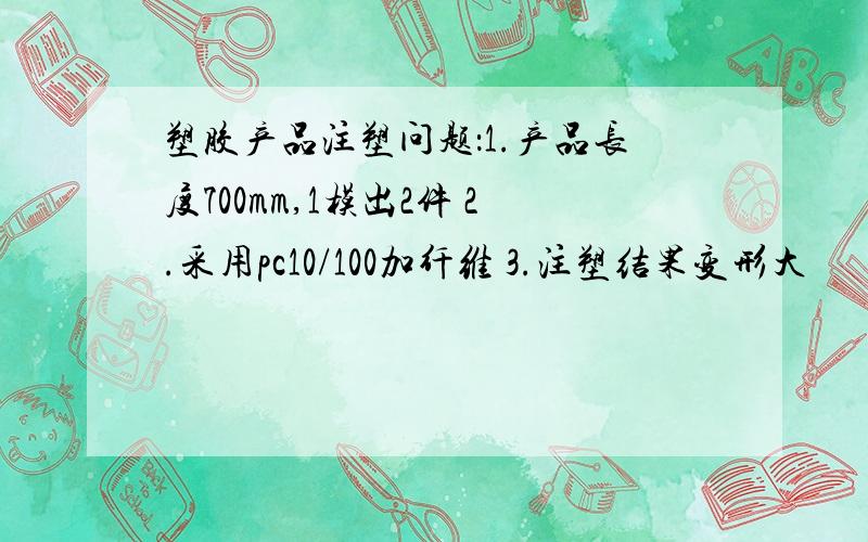 塑胶产品注塑问题：1.产品长度700mm,1模出2件 2.采用pc10/100加纤维 3.注塑结果变形大