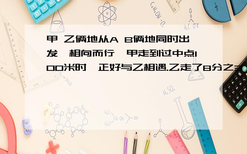 甲 乙俩地从A B俩地同时出发,相向而行,甲走到过中点100米时,正好与乙相遇.乙走了8分之3 求距离?