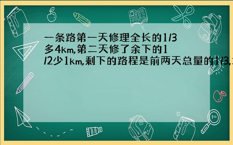 一条路第一天修理全长的1/3多4km,第二天修了余下的1/2少1km,剩下的路程是前两天总量的1/3,求全程