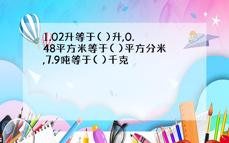 1.02升等于( )升,0.48平方米等于( )平方分米,7.9吨等于( )千克