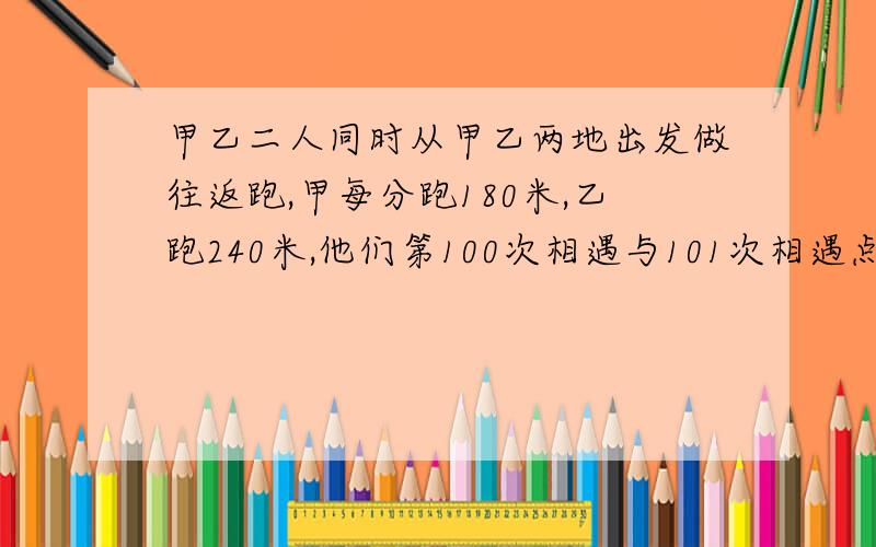 甲乙二人同时从甲乙两地出发做往返跑,甲每分跑180米,乙跑240米,他们第100次相遇与101次相遇点距离是160