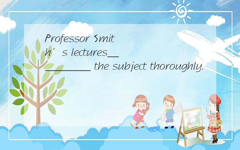 Professor Smith’s lectures__________ the subject thoroughly.