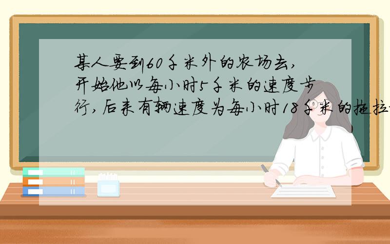 某人要到60千米外的农场去,开始他以每小时5千米的速度步行,后来有辆速度为每小时18千米的拖拉机把他送到了农场,总共用了