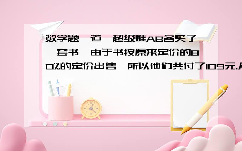 数学题一道,超级难AB各买了一套书,由于书按原来定价的80%的定价出售,所以他们共付了109元.从营业员那里了解到两套书