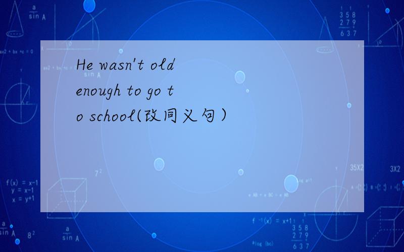 He wasn't old enough to go to school(改同义句）