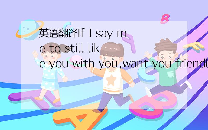 英语翻译If I say me to still like you with you,want you friendly