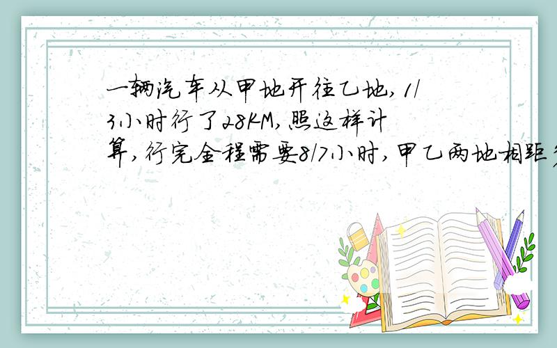 一辆汽车从甲地开往乙地,1/3小时行了28KM,照这样计算,行完全程需要8/7小时,甲乙两地相距多少KM?