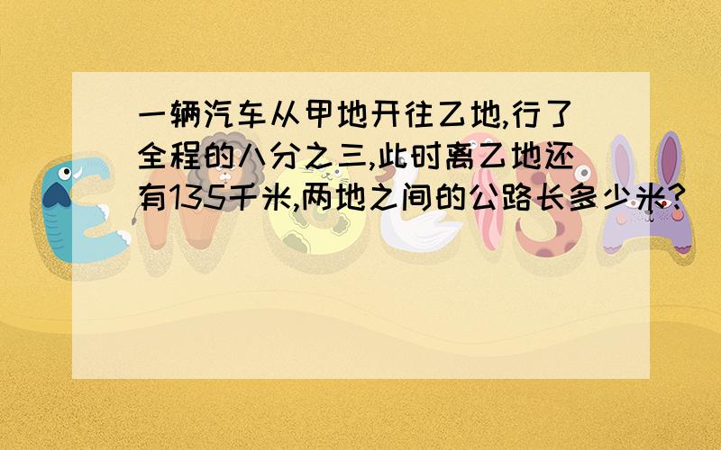 一辆汽车从甲地开往乙地,行了全程的八分之三,此时离乙地还有135千米,两地之间的公路长多少米?