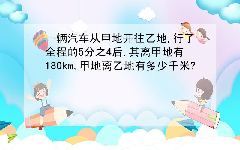 一辆汽车从甲地开往乙地,行了全程的5分之4后,其离甲地有180km,甲地离乙地有多少千米?