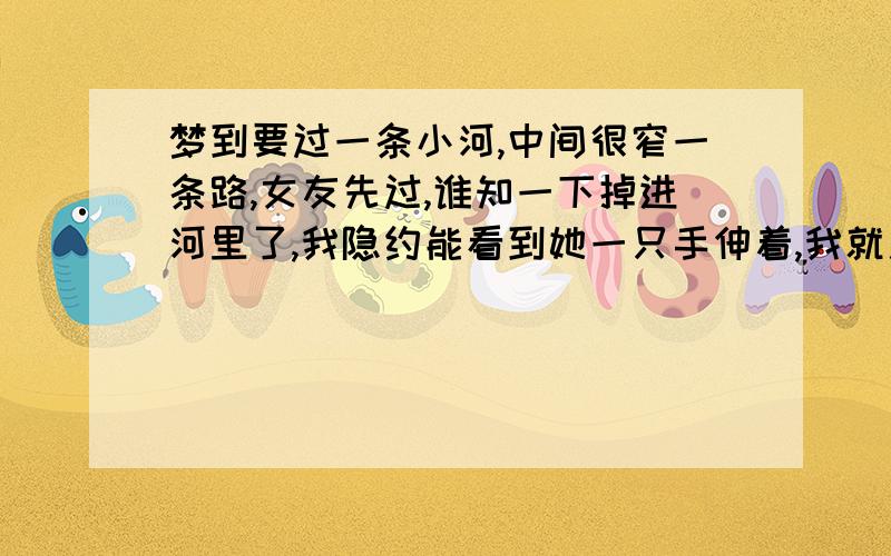 梦到要过一条小河,中间很窄一条路,女友先过,谁知一下掉进河里了,我隐约能看到她一只手伸着,我就用力拉,又拉上来了.然后就