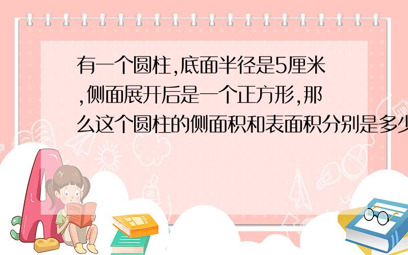 有一个圆柱,底面半径是5厘米,侧面展开后是一个正方形,那么这个圆柱的侧面积和表面积分别是多少