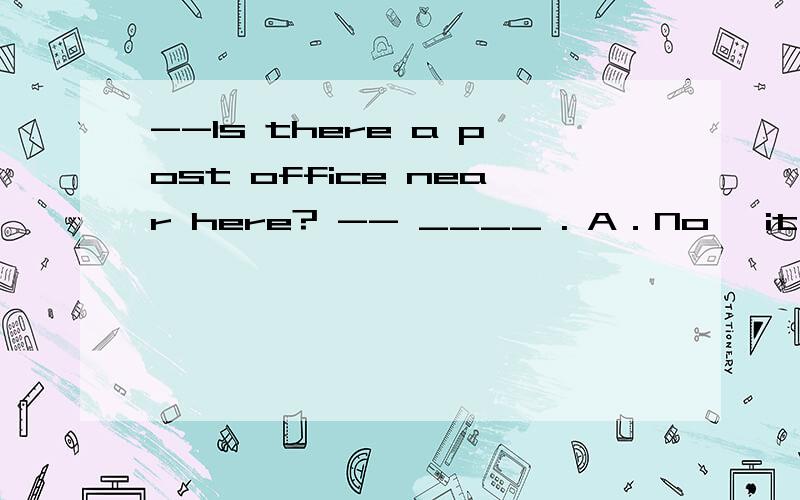 --Is there a post office near here? -- ____ . A．No, it isn’t