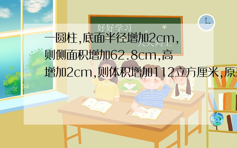 一圆柱,底面半径增加2cm,则侧面积增加62.8cm,高增加2cm,则体积增加112立方厘米,原来圆柱的体积是几?