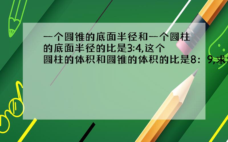 一个圆锥的底面半径和一个圆柱的底面半径的比是3:4,这个圆柱的体积和圆锥的体积的比是8：9,求这两个的高