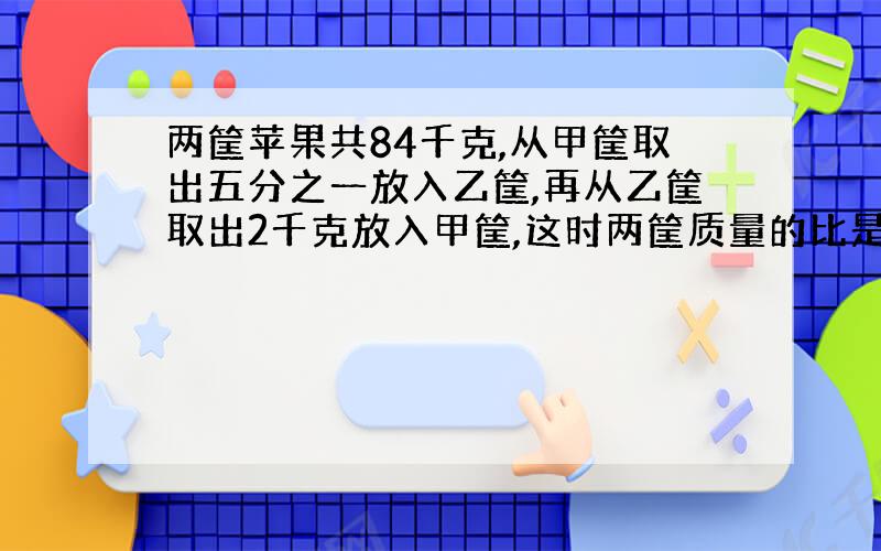 两筐苹果共84千克,从甲筐取出五分之一放入乙筐,再从乙筐取出2千克放入甲筐,这时两筐质量的比是1:1,这两筐苹果原来各有