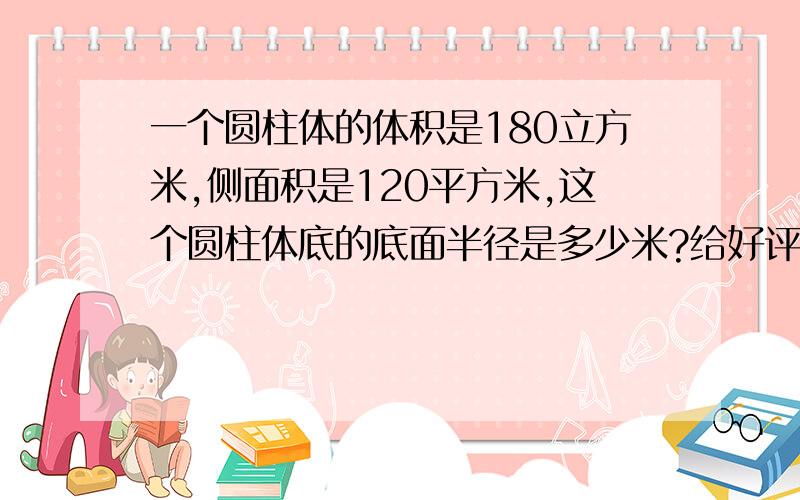 一个圆柱体的体积是180立方米,侧面积是120平方米,这个圆柱体底的底面半径是多少米?给好评了!