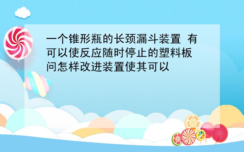 一个锥形瓶的长颈漏斗装置 有可以使反应随时停止的塑料板 问怎样改进装置使其可以