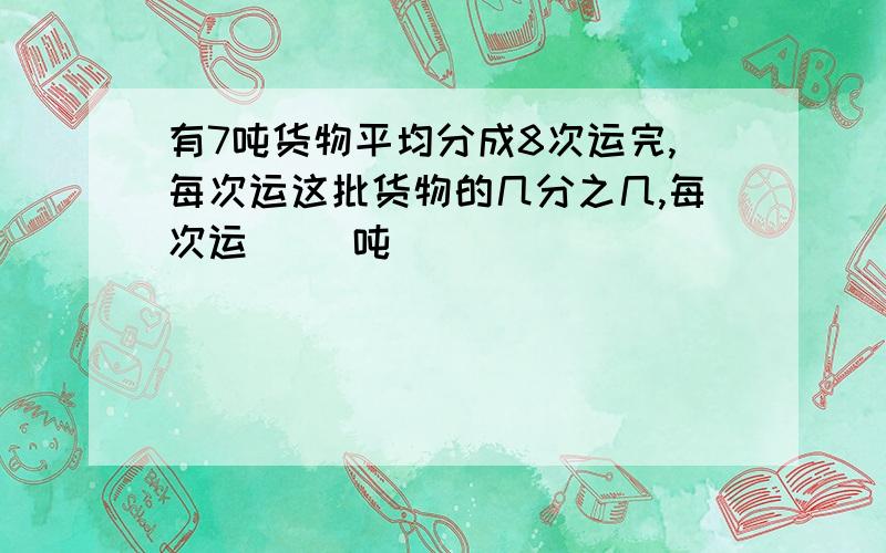 有7吨货物平均分成8次运完,每次运这批货物的几分之几,每次运[ ]吨