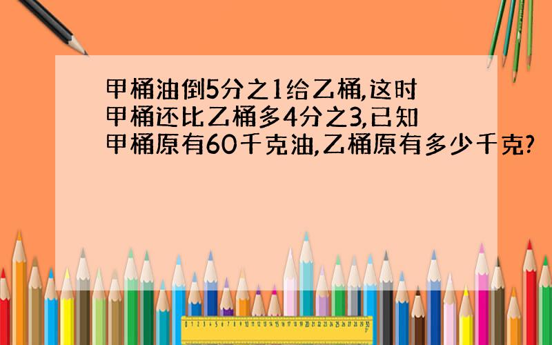 甲桶油倒5分之1给乙桶,这时甲桶还比乙桶多4分之3,已知甲桶原有60千克油,乙桶原有多少千克?