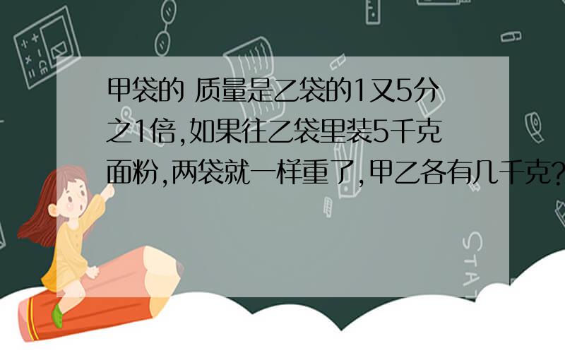 甲袋的 质量是乙袋的1又5分之1倍,如果往乙袋里装5千克面粉,两袋就一样重了,甲乙各有几千克?