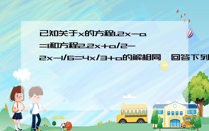 已知关于x的方程1.2x-a=1和方程2.2x+a/2-2x-1/6=4x/3+a的解相同,回答下列问题