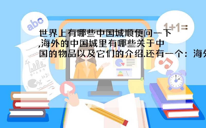 世界上有哪些中国城顺便问一下,海外的中国城里有哪些关于中国的物品以及它们的介绍.还有一个：海外华人的故事,要简洁明了,1