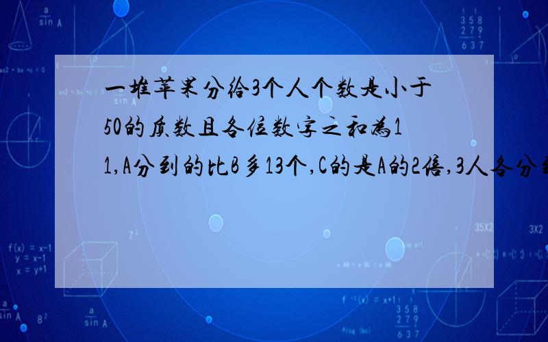 一堆苹果分给3个人个数是小于50的质数且各位数字之和为11,A分到的比B多13个,C的是A的2倍,3人各分到几个