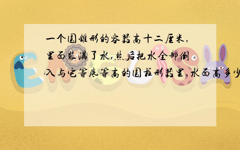 一个圆锥形的容器高十二厘米,里面装满了水,然后把水全部倒入与它等底等高的圆柱形器里,水面高多少厘米?