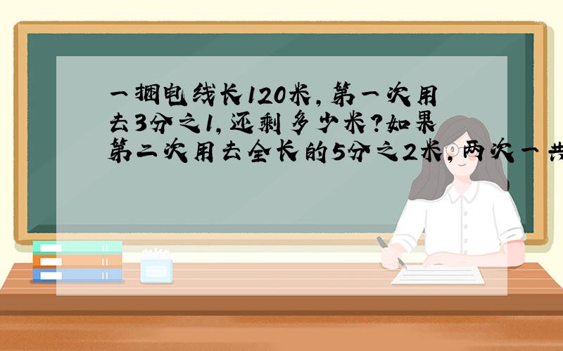 一捆电线长120米,第一次用去3分之1,还剩多少米?如果第二次用去全长的5分之2米,两次一共用去多少米?