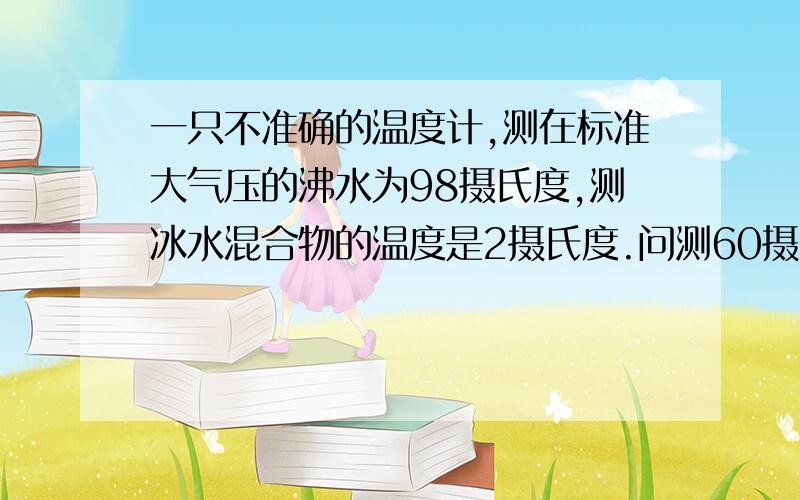 一只不准确的温度计,测在标准大气压的沸水为98摄氏度,测冰水混合物的温度是2摄氏度.问测60摄氏度示数是