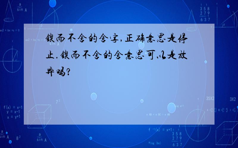 锲而不舍的舍字,正确意思是停止.锲而不舍的舍意思可以是放弃吗?