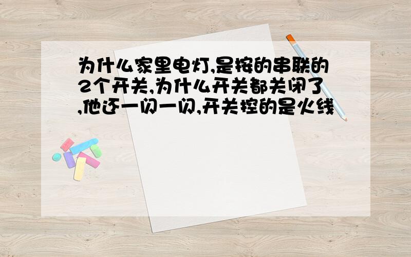 为什么家里电灯,是按的串联的2个开关,为什么开关都关闭了,他还一闪一闪,开关控的是火线