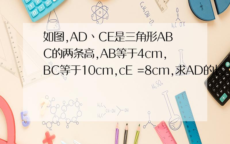 如图,AD丶CE是三角形ABC的两条高,AB等于4cm,BC等于10cm,cE =8cm,求AD的长