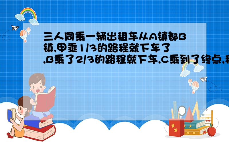 三人同乘一辆出租车从A镇都B镇,甲乘1/3的路程就下车了,B乘了2/3的路程就下车,C乘到了终点,租车费共用60元,他们