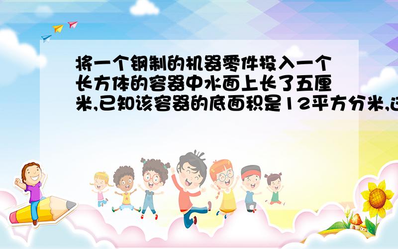 将一个钢制的机器零件投入一个长方体的容器中水面上长了五厘米,已知该容器的底面积是12平方分米,这个零件的体积是多少立方分