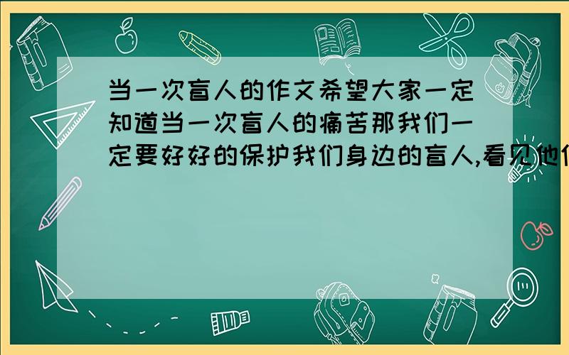 当一次盲人的作文希望大家一定知道当一次盲人的痛苦那我们一定要好好的保护我们身边的盲人,看见他们我们应该要帮他们不能嘲笑他