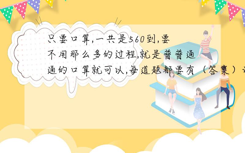 只要口算,一共是560到,要不用那么多的过程,就是普普通通的口算就可以,每道题都要有（答案）记住要560道口算题,不要说