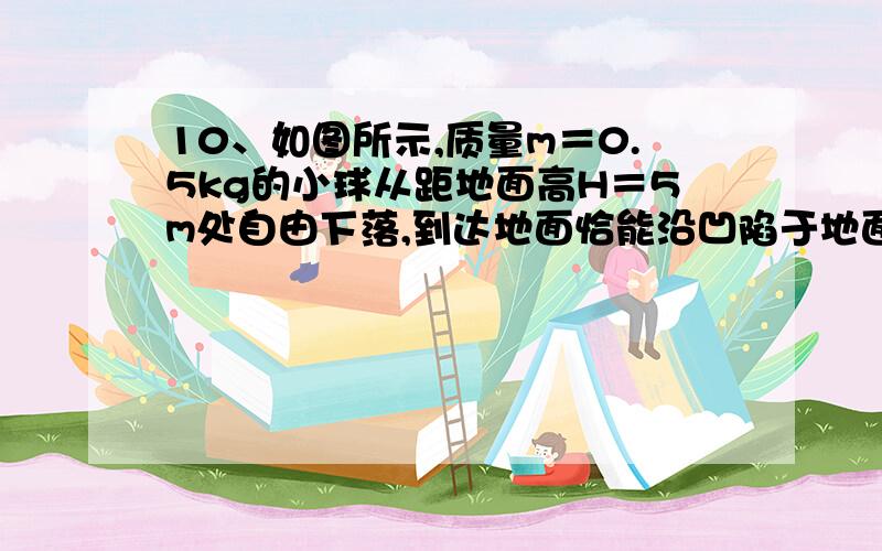 10、如图所示,质量m＝0.5kg的小球从距地面高H＝5m处自由下落,到达地面恰能沿凹陷于地面的半圆形槽壁运动,槽壁的半