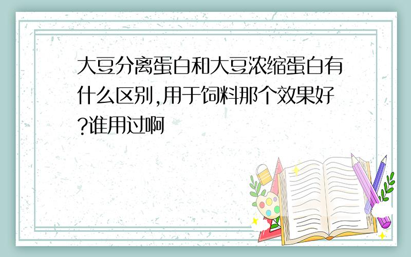 大豆分离蛋白和大豆浓缩蛋白有什么区别,用于饲料那个效果好?谁用过啊