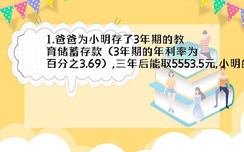 1.爸爸为小明存了3年期的教育储蓄存款（3年期的年利率为百分之3.69）,三年后能取5553.5元,小明的爸爸为小明存入