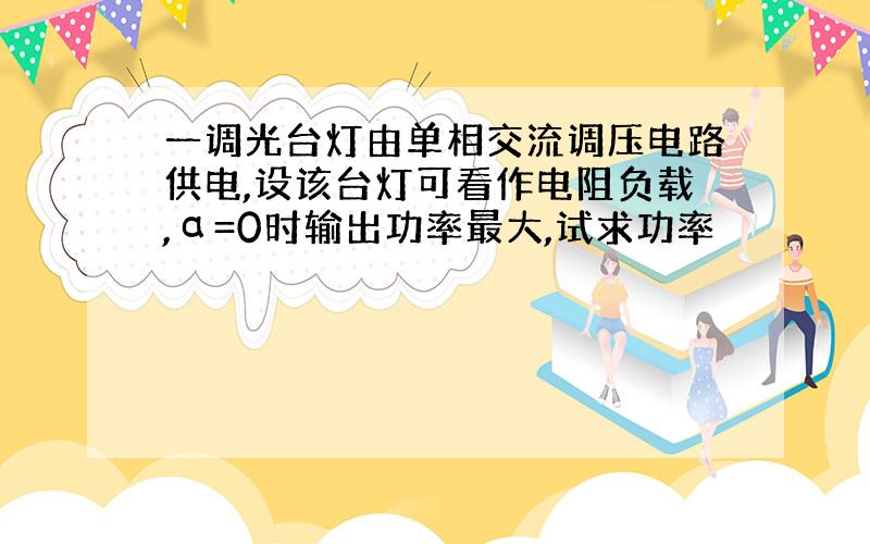 一调光台灯由单相交流调压电路供电,设该台灯可看作电阻负载,α=0时输出功率最大,试求功率