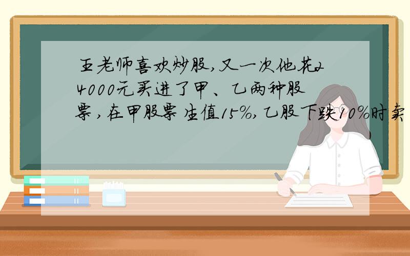 王老师喜欢炒股,又一次他花24000元买进了甲、乙两种股票,在甲股票生值15%,乙股下跌10%时卖出,共获利