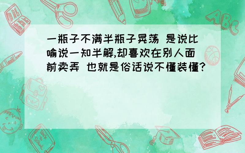 一瓶子不满半瓶子晃荡 是说比喻说一知半解,却喜欢在别人面前卖弄 也就是俗话说不懂装懂?