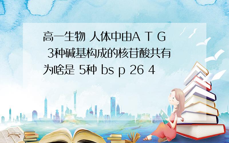 高一生物 人体中由A T G 3种碱基构成的核苷酸共有 为啥是 5种 bs p 26 4