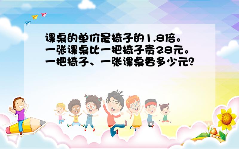 课桌的单价是椅子的1.8倍。一张课桌比一把椅子贵28元。一把椅子、一张课桌各多少元？