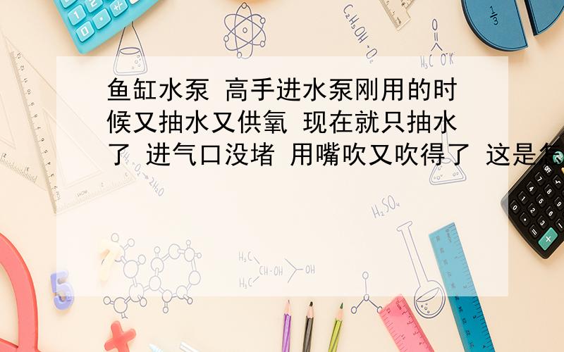 鱼缸水泵 高手进水泵刚用的时候又抽水又供氧 现在就只抽水了 进气口没堵 用嘴吹又吹得了 这是怎么回事啊进气管为什么会有水